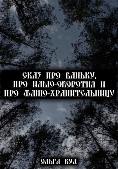 Сказ про Ваньку, про Илью-оборотня и про Фаню-хранительницу — Ольга Вуд