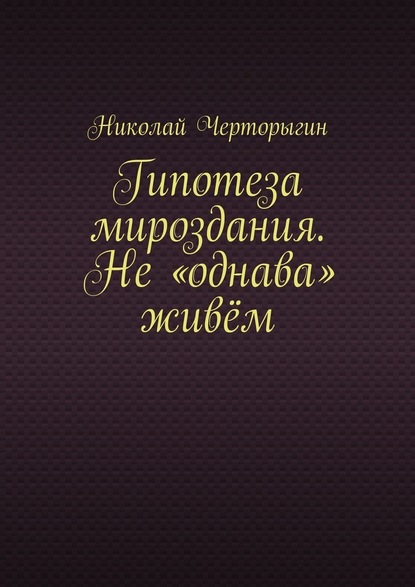 Гипотеза мироздания. Не «однава» живём - Николай Дмитриевич Черторыгин