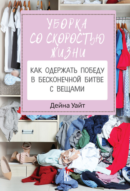 Уборка со скоростью жизни: как одержать победу в бесконечной битве с вещами — Дейна Уайт