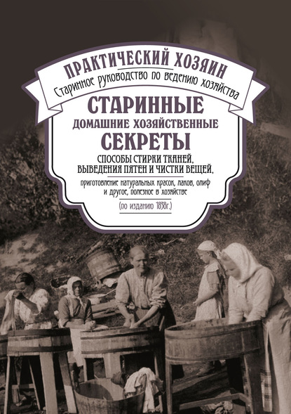 Старинные домашние хозяйственные секреты: способы стирки тканей, выведения пятен и чистки вещей, приготовление натуральных красок, лаков, олиф и другое, полезное в хозяйстве. - Сборник