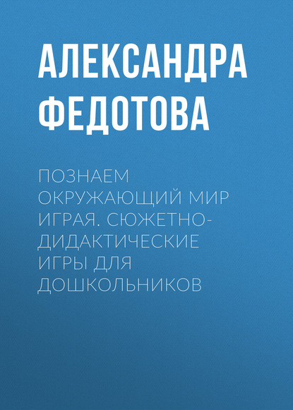 Познаем окружающий мир играя. Сюжетно-дидактические игры для дошкольников - Александра Федотова