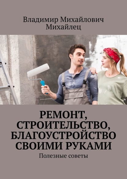 Ремонт, строительство, благоустройство своими руками. Полезные советы - Владимир Михайлович Михайлец