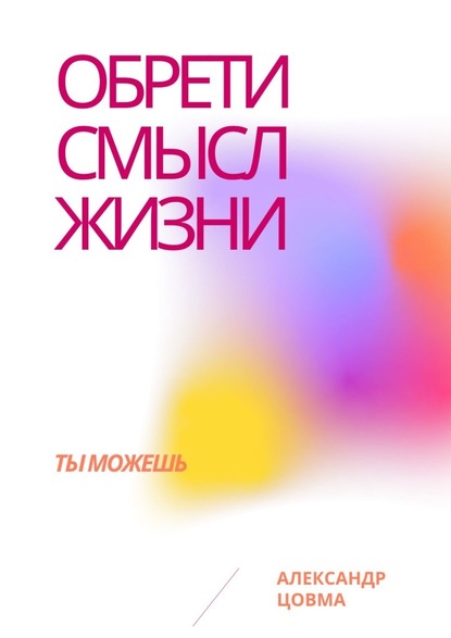 Обрети смысл жизни. Ты можешь - Александр Владимирович Цовма