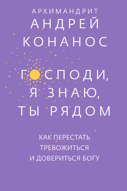 Господи, я знаю, Ты рядом. Как перестать тревожиться и довериться Богу — архимандрит Андрей Конанос