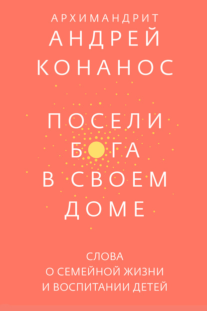 Посели Бога в своем доме. Слова о семейной жизни и воспитании детей — архимандрит Андрей Конанос