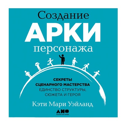 Создание арки персонажа. Секреты сценарного мастерства: единство структуры, сюжета и героя — Кэти Уэйланд