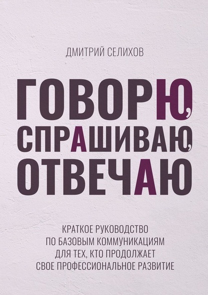 Говорю, спрашиваю, отвечаю. Краткое руководство по базовым коммуникациям для тех, кто продолжает свое профессиональное развитие - Дмитрий Селихов