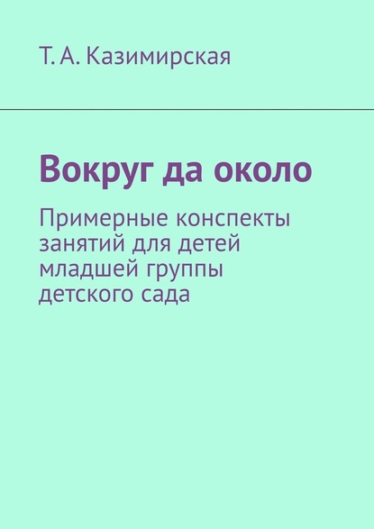 Вокруг да около. Примерные конспекты занятий для детей младшей группы детского сада - Тамара Анатольевна Казимирская