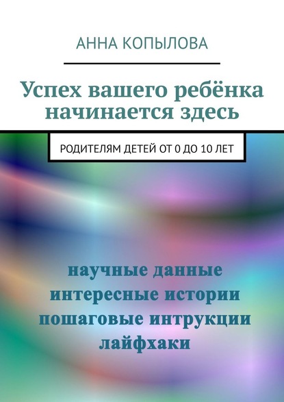 Успех вашего ребёнка начинается здесь. Родителям детей от 0 до 10 лет — Анна Копылова