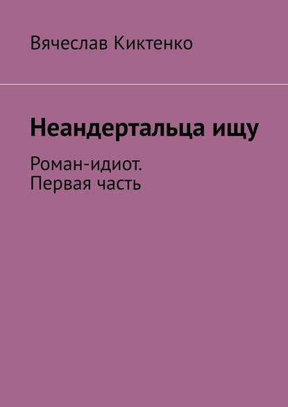 Неандертальца ищу. Роман-идиот. Первая часть - Вячеслав Киктенко