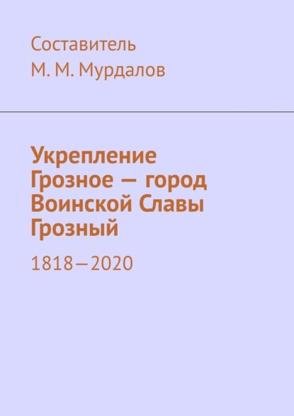 Укрепление Грозное – город Воинской Славы Грозный. 1818–2020 — Муслим Махмедгириевич Мурдалов