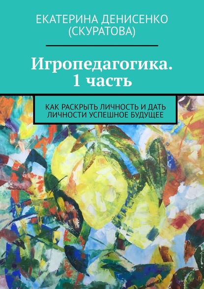 Игропедагогика. 1 часть. Как раскрыть личность и дать личности успешное будущее - Екатерина Денисенко (Скуратова)