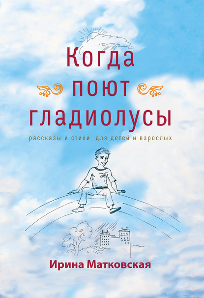 Когда поют гладиолусы. Рассказы и стихи для детей и взрослых — Ирина Матковская