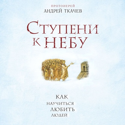 Ступени к Небу. Как научиться любить людей - протоиерей Андрей Ткачев