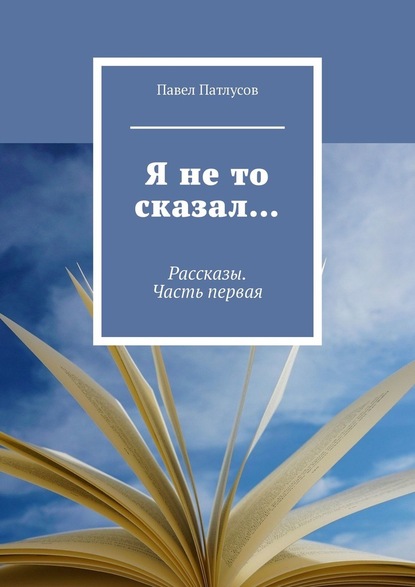 Я не то сказал… Рассказы. Часть первая - Павел Патлусов