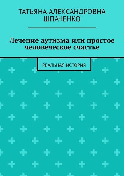 Лечение аутизма или простое человеческое счастье. Реальная история - Татьяна Александровна Шпаченко