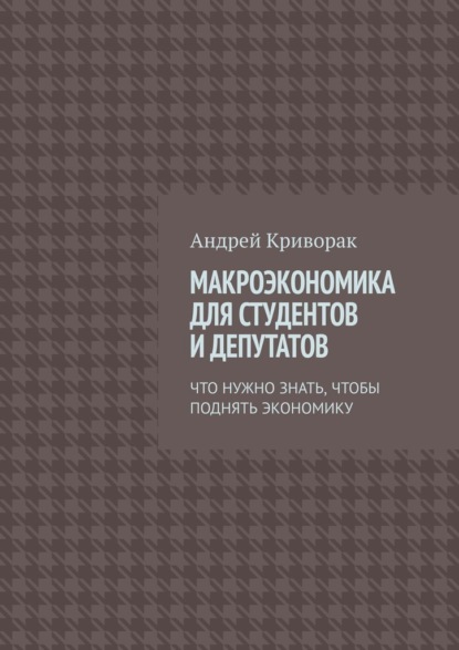 Макроэкономика для студентов и депутатов. Что нужно знать, чтобы поднять экономику — Андрей Дмитриевич Криворак