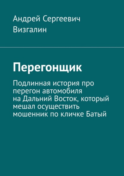 Перегонщик. Подлинная история про перегон автомобиля на Дальний Восток, который мешал осуществить мошенник по кличке Батый — Андрей Сергеевич Визгалин