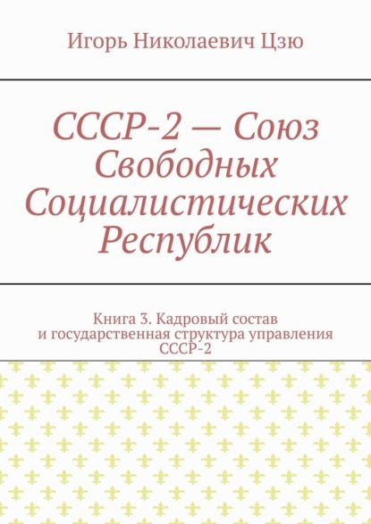 СССР-2 – Союз Свободных Социалистических Республик. Книга 3. Кадровый состав и государственная структура управления СССР-2 - Игорь Николаевич Цзю