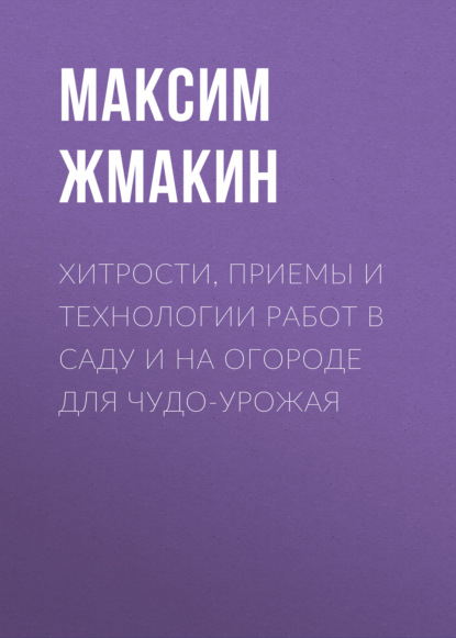 Хитрости, приемы и технологии работ в саду и на огороде для чудо-урожая — Максим Жмакин