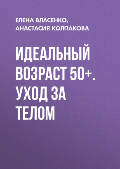 Идеальный возраст 50+. Уход за телом - Анастасия Колпакова