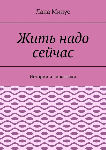 Жить надо сейчас. Истории из практики - Лана Милус