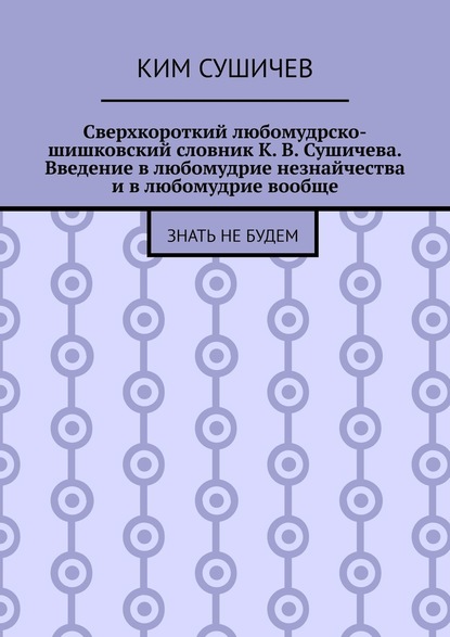 Сверхкороткий любомудрско-шишковский словник К. В. Сушичева. Введение в любомудрие незнайчества и в любомудрие вообще. Знать не будем - Ким Сушичев