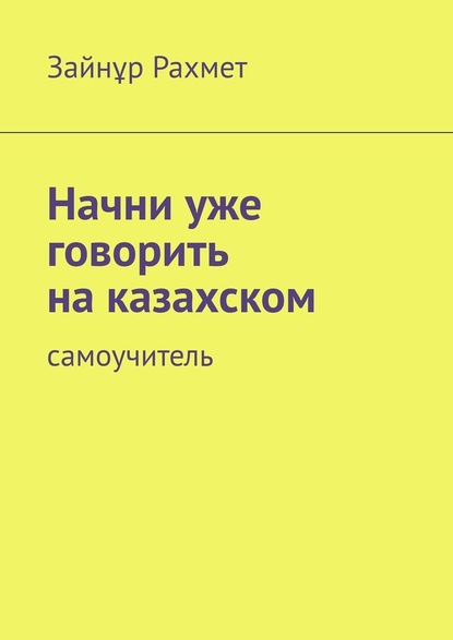 Начни уже говорить на казахском. Самоучитель - Зайнұр Рахмет