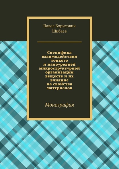 Специфика взаимодействия тонкого и наноуровней микроструктурной организации веществ и их влияние на свойства материалов. Монография - Павел Борисович Шибаев