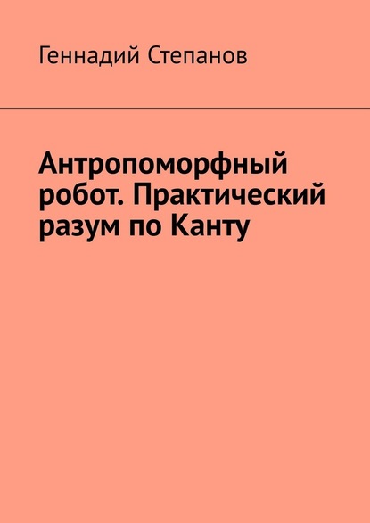 Антропоморфный робот. Практический разум по Канту — Геннадий Степанов