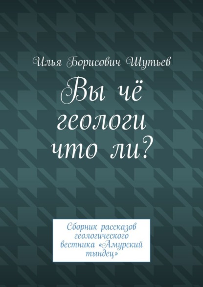 Вы чё геологи что ли? Сборник рассказов геологического вестника «Амурский тындец» - Илья Борисович Шутьев