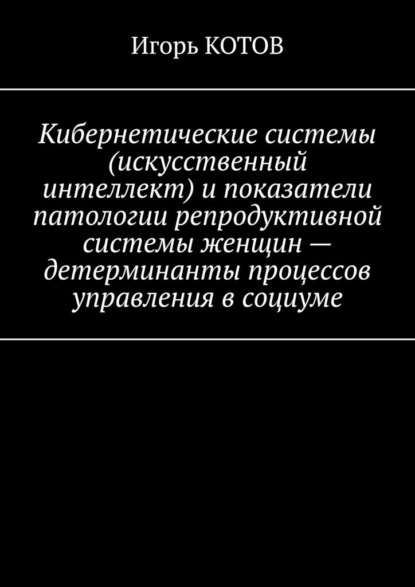 Кибернетические системы (искусственный интеллект) и показатели патологии репродуктивной системы женщин – детерминанты процессов управления в социуме - Игорь КОТОВ