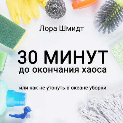 30 минут до окончания хаоса, или Как не утонуть в океане уборки - Лора Шмидт