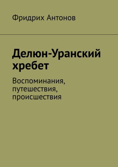 Делюн-Уранский хребет. Воспоминания, путешествия, происшествия — Фридрих Антонов