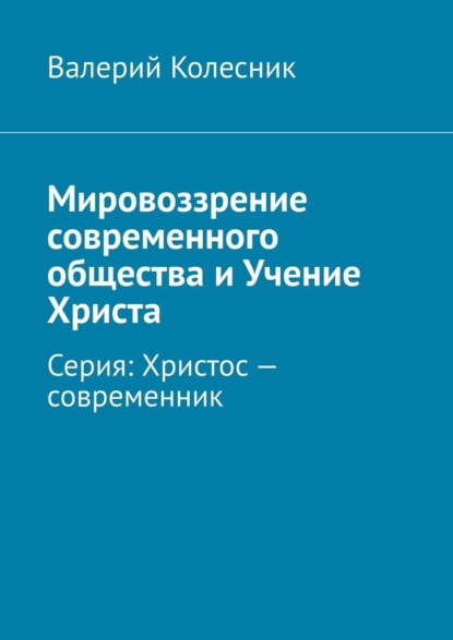 Мировоззрение современного общества и Учение Христа. Серия: Христос – современник - Валерий Георгиевич Колесник