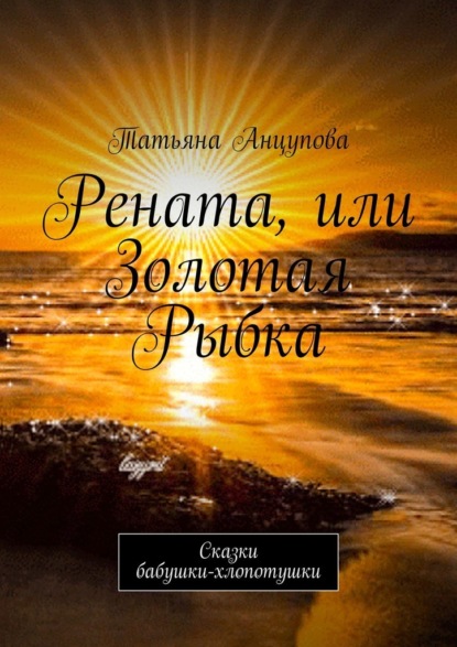 Рената, или Золотая Рыбка. Сказки бабушки-хлопотушки - Татьяна Анцупова