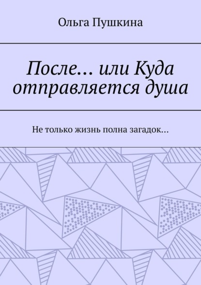 После… или Куда отправляется душа. Не только жизнь полна загадок… — Ольга Пушкина