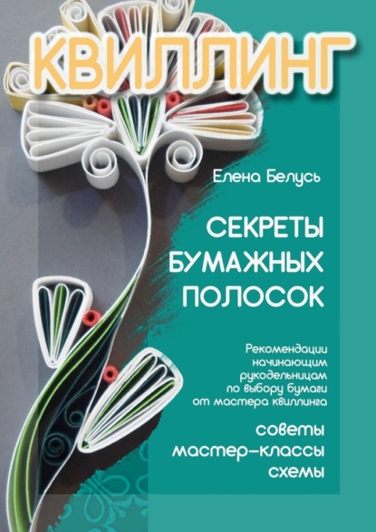 Секреты бумажных полосок. Рекомендации начинающим рукодельницам по выбору бумаги от мастера квиллинга. Советы, мастер-классы, схемы — Елена Белусь