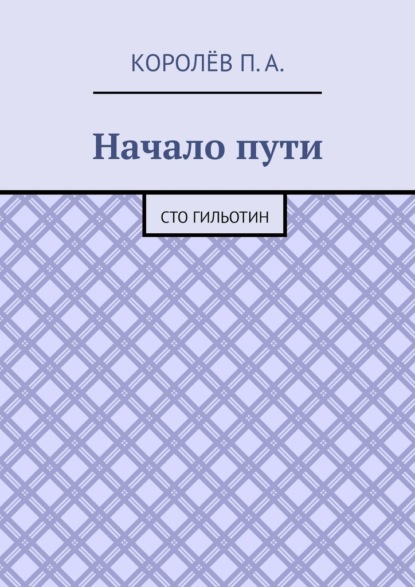 Начало пути. Сто гильотин - П. А. Королёв
