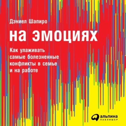 На эмоциях: Как улаживать самые болезненные конфликты в семье и на работе — Дэниел Шапиро