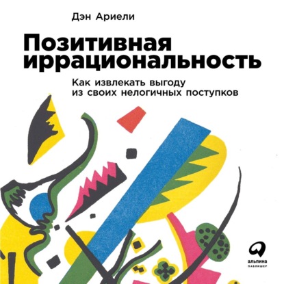 Позитивная иррациональность. Как извлекать выгоду из своих нелогичных поступков - Дэн Ариели