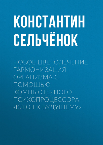 Новое цветолечение. Гармонизация организма с помощью компьютерного психопроцессора «Ключ к будущему» — Константин Сельчёнок