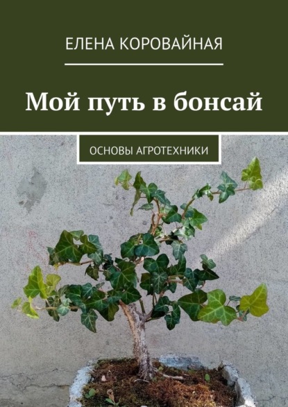 Мой путь в бонсай. Основы агротехники - Елена Викторовна Коровайная