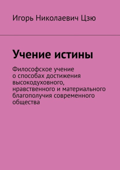 Учение истины. Философское учение о способах достижения высокодуховного, нравственного и материального благополучия современного общества - Игорь Николаевич Цзю