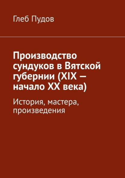 Производство сундуков в Вятской губернии (XIX – начало XX века). История, мастера, произведения - Глеб Пудов