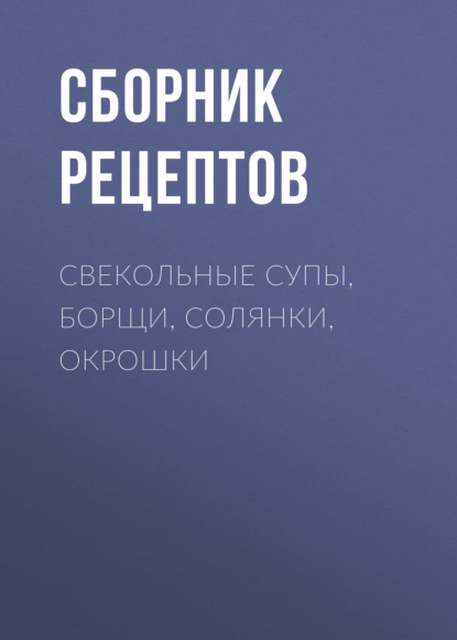 Свекольные супы, борщи, солянки, окрошки - Сборник рецептов