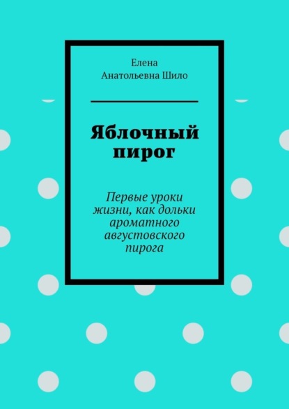 Яблочный пирог. Первые уроки жизни, как дольки ароматного августовского пирога - Елена Анатольевна Шило