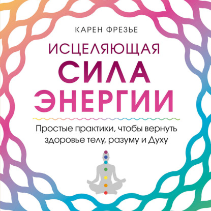 Исцеляющая сила энергии. Простые практики, чтобы вернуть здоровье телу, разуму и Духу — Карен Фрезье