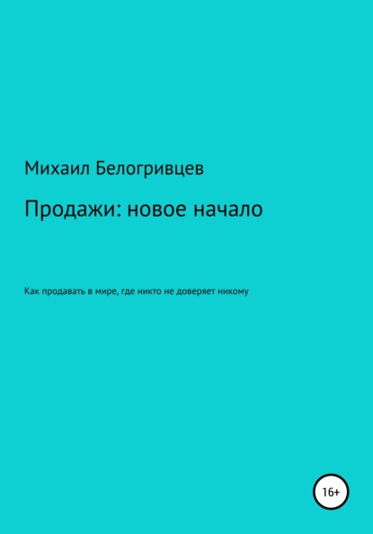 Продажи: новое начало, или Как продавать в мире, где никто не доверяет никому - Михаил Юрьевич Белогривцев