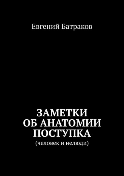 Заметки об анатомии поступка. Человек и нелюди - Евгений Батраков